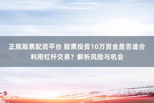 正规股票配资平台 股票投资10万资金是否适合利用杠杆交易？解析风险与机会