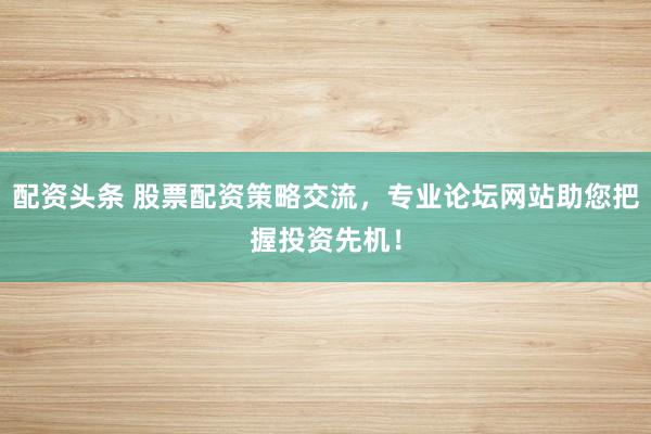 配资头条 股票配资策略交流，专业论坛网站助您把握投资先机！