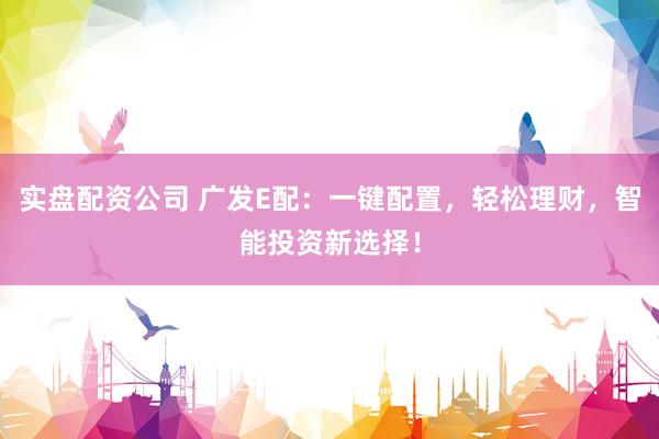 实盘配资公司 广发E配：一键配置，轻松理财，智能投资新选择！