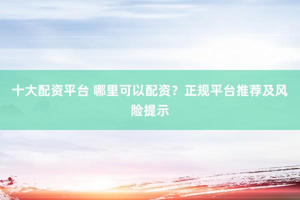 十大配资平台 哪里可以配资？正规平台推荐及风险提示