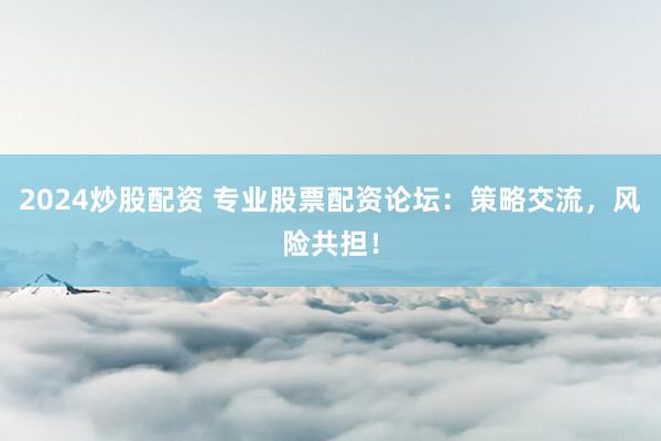 2024炒股配资 专业股票配资论坛：策略交流，风险共担！