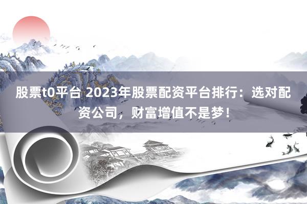 股票t0平台 2023年股票配资平台排行：选对配资公司，财富增值不是梦！