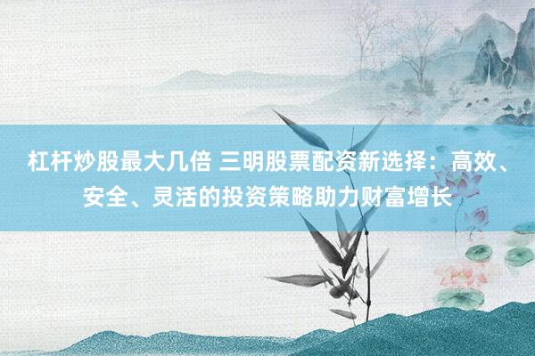杠杆炒股最大几倍 三明股票配资新选择：高效、安全、灵活的投资策略助力财富增长