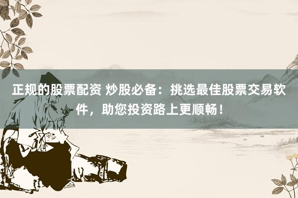 正规的股票配资 炒股必备：挑选最佳股票交易软件，助您投资路上更顺畅！