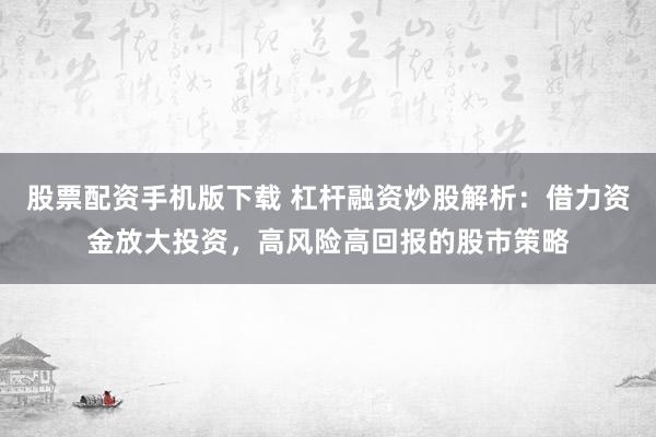 股票配资手机版下载 杠杆融资炒股解析：借力资金放大投资，高风险高回报的股市策略