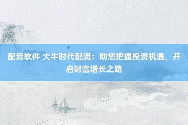 配资软件 大牛时代配资：助您把握投资机遇，开启财富增长之路