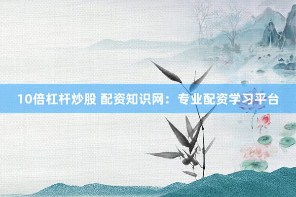 10倍杠杆炒股 配资知识网：专业配资学习平台