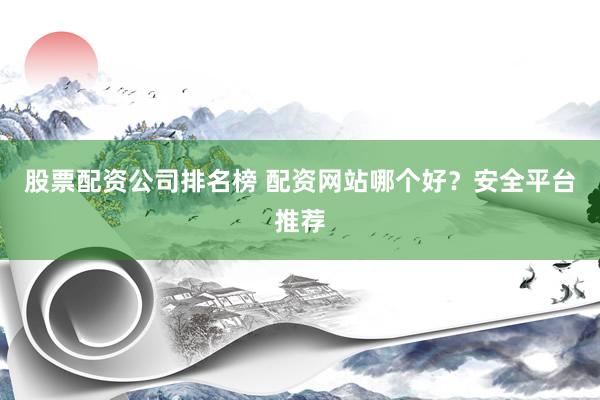 股票配资公司排名榜 配资网站哪个好？安全平台推荐