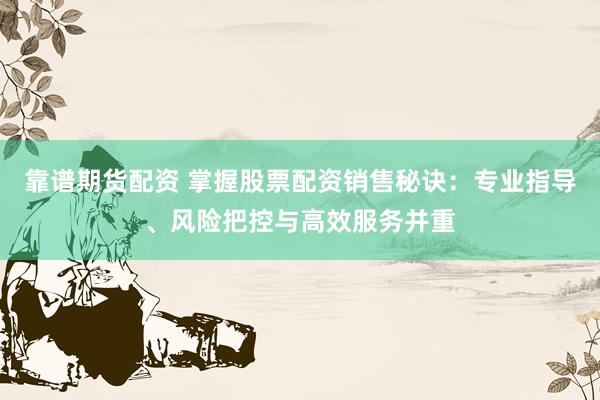 靠谱期货配资 掌握股票配资销售秘诀：专业指导、风险把控与高效服务并重