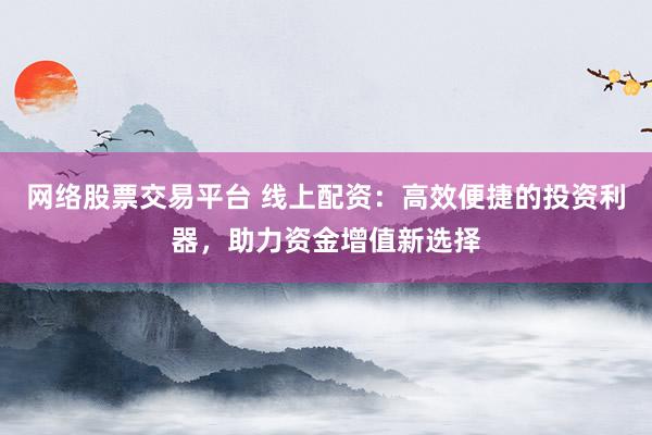 网络股票交易平台 线上配资：高效便捷的投资利器，助力资金增值新选择