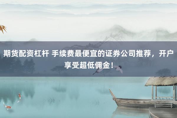 期货配资杠杆 手续费最便宜的证券公司推荐，开户享受超低佣金！