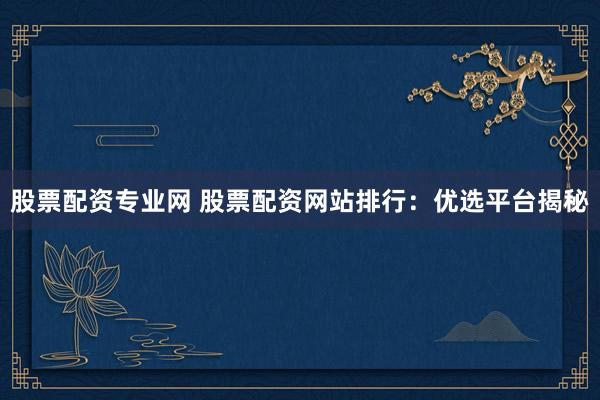 股票配资专业网 股票配资网站排行：优选平台揭秘