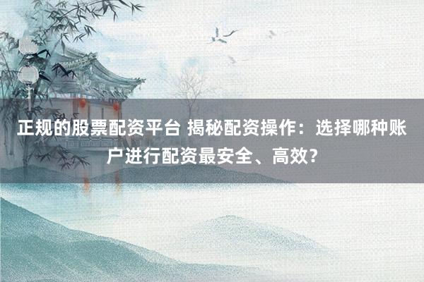 正规的股票配资平台 揭秘配资操作：选择哪种账户进行配资最安全、高效？