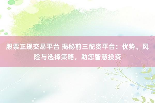 股票正规交易平台 揭秘前三配资平台：优势、风险与选择策略，助您智慧投资