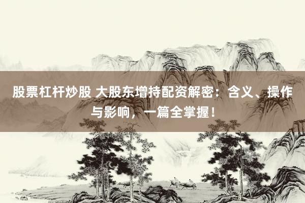 股票杠杆炒股 大股东增持配资解密：含义、操作与影响，一篇全掌握！