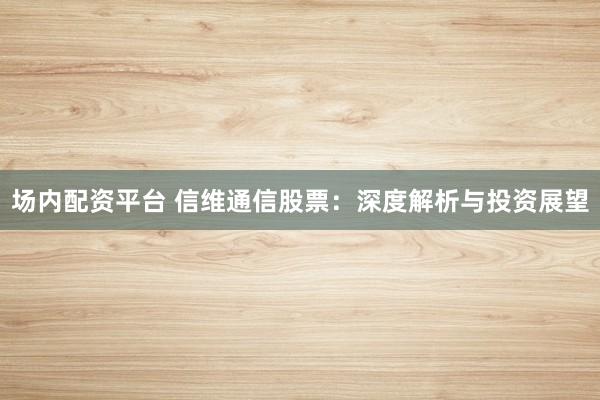 场内配资平台 信维通信股票：深度解析与投资展望