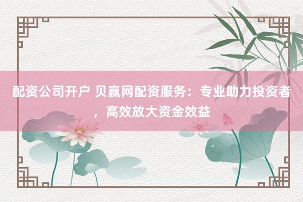 配资公司开户 贝赢网配资服务：专业助力投资者，高效放大资金效益