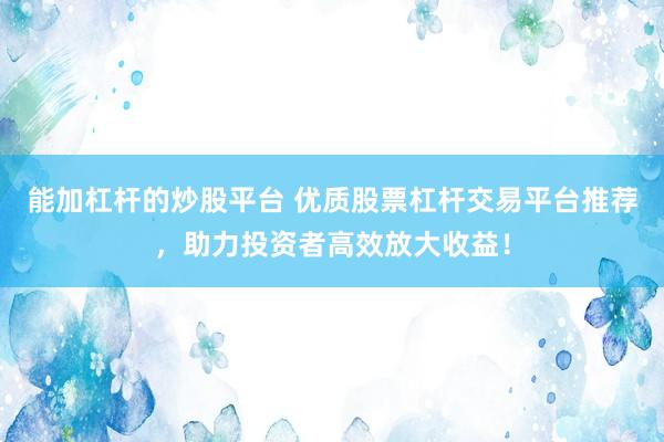 能加杠杆的炒股平台 优质股票杠杆交易平台推荐，助力投资者高效放大收益！