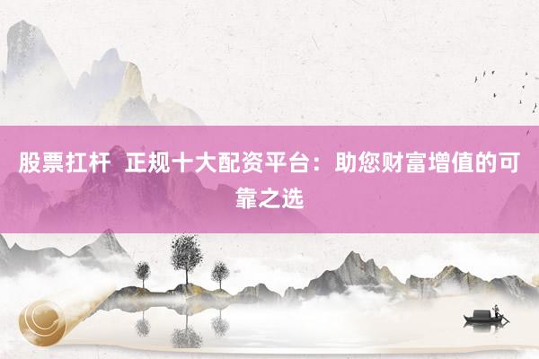 股票扛杆  正规十大配资平台：助您财富增值的可靠之选