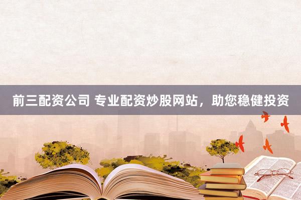 前三配资公司 专业配资炒股网站，助您稳健投资