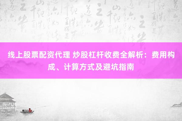 线上股票配资代理 炒股杠杆收费全解析：费用构成、计算方式及避坑指南