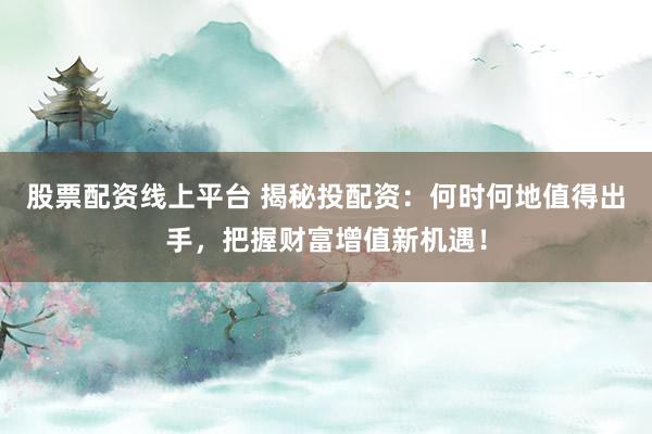 股票配资线上平台 揭秘投配资：何时何地值得出手，把握财富增值新机遇！