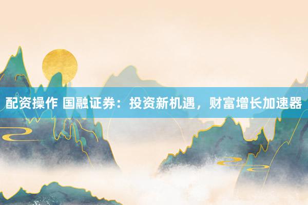 配资操作 国融证券：投资新机遇，财富增长加速器