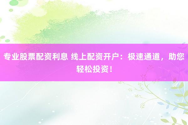 专业股票配资利息 线上配资开户：极速通道，助您轻松投资！