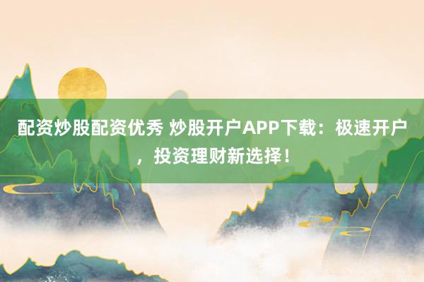 配资炒股配资优秀 炒股开户APP下载：极速开户，投资理财新选择！