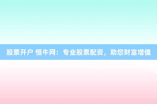 股票开户 恒牛网：专业股票配资，助您财富增值