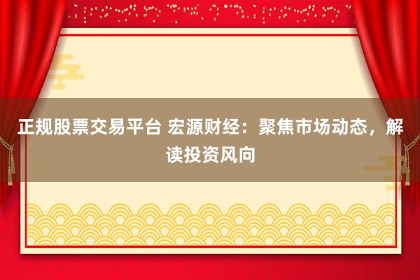正规股票交易平台 宏源财经：聚焦市场动态，解读投资风向
