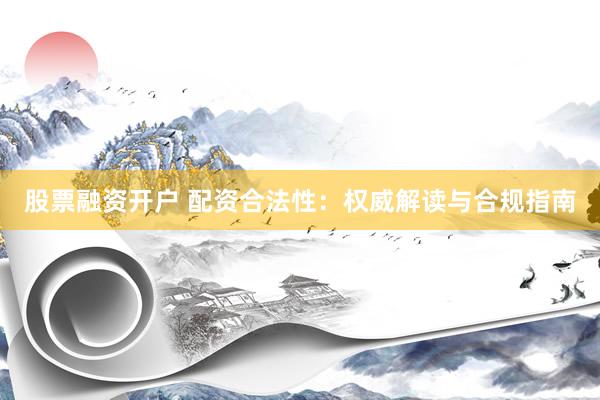 股票融资开户 配资合法性：权威解读与合规指南