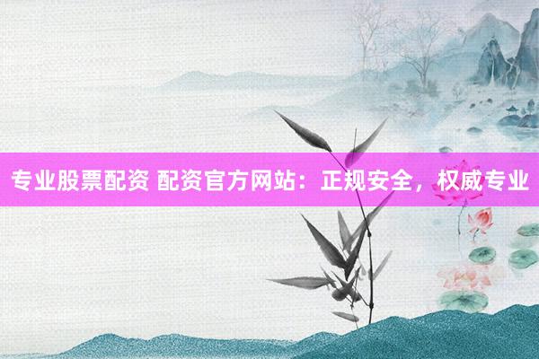 专业股票配资 配资官方网站：正规安全，权威专业