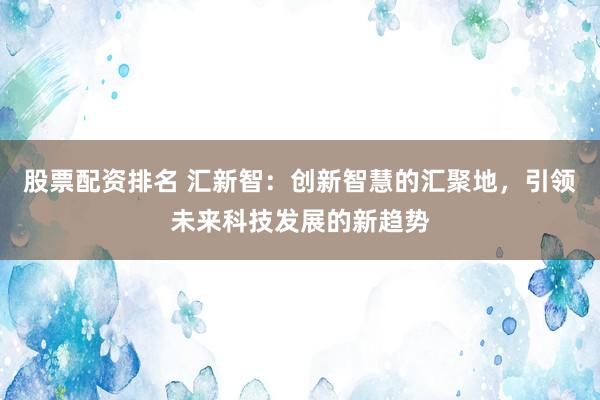 股票配资排名 汇新智：创新智慧的汇聚地，引领未来科技发展的新趋势