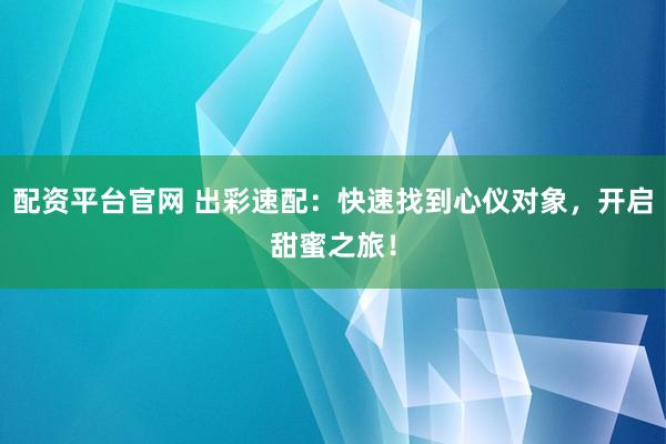 配资平台官网 出彩速配：快速找到心仪对象，开启甜蜜之旅！