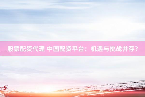 股票配资代理 中国配资平台：机遇与挑战并存？