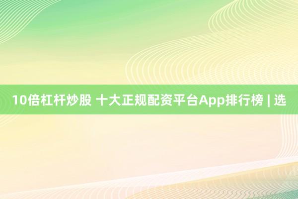 10倍杠杆炒股 十大正规配资平台App排行榜 | 选