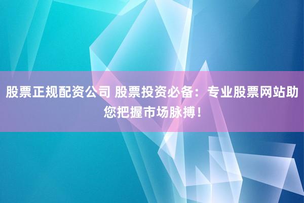 股票正规配资公司 股票投资必备：专业股票网站助您把握市场脉搏！