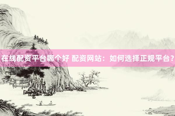 在线配资平台哪个好 配资网站：如何选择正规平台？