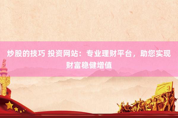 炒股的技巧 投资网站：专业理财平台，助您实现财富稳健增值