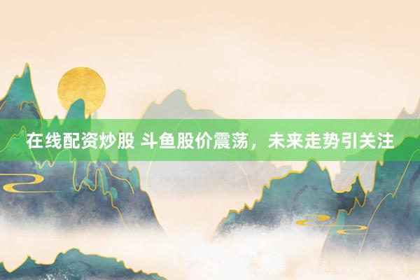在线配资炒股 斗鱼股价震荡，未来走势引关注