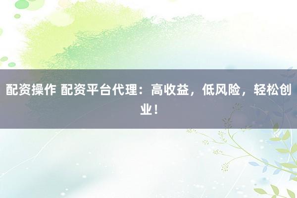 配资操作 配资平台代理：高收益，低风险，轻松创业！