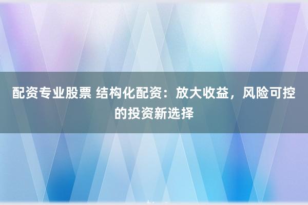 配资专业股票 结构化配资：放大收益，风险可控的投资新选择