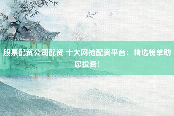 股票配资公司配资 十大网抢配资平台：精选榜单助您投资！