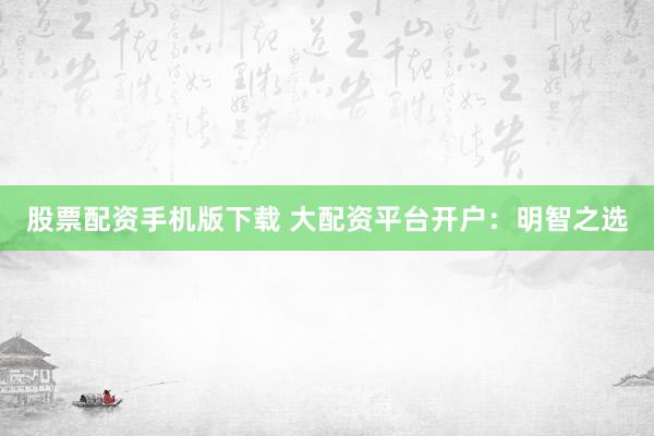 股票配资手机版下载 大配资平台开户：明智之选