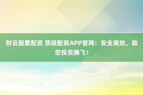 财云股票配资 顶级配资APP官网：安全高效，助您投资腾飞！
