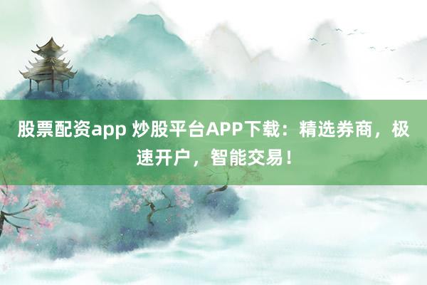 股票配资app 炒股平台APP下载：精选券商，极速开户，智能交易！
