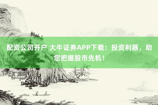 配资公司开户 大牛证券APP下载：投资利器，助您把握股市先机！