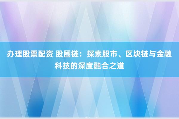 办理股票配资 股圈链：探索股市、区块链与金融科技的深度融合之道