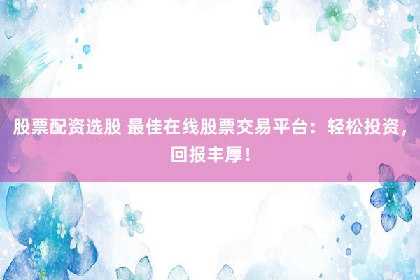 股票配资选股 最佳在线股票交易平台：轻松投资，回报丰厚！